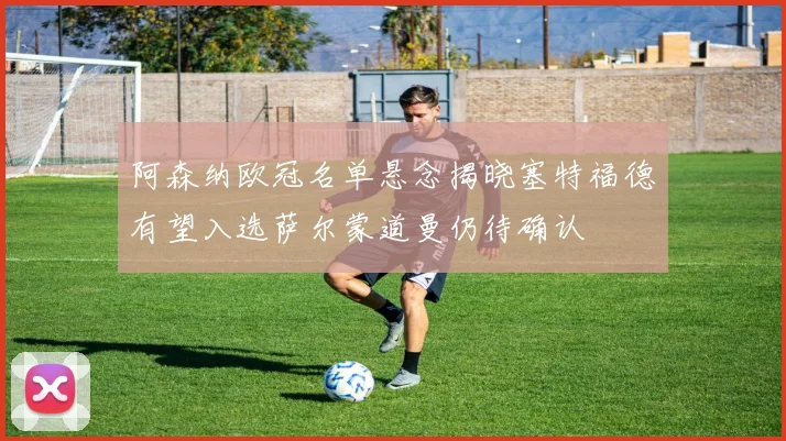 阿森纳欧冠名单悬念揭晓塞特福德有望入选萨尔蒙道曼仍待确认