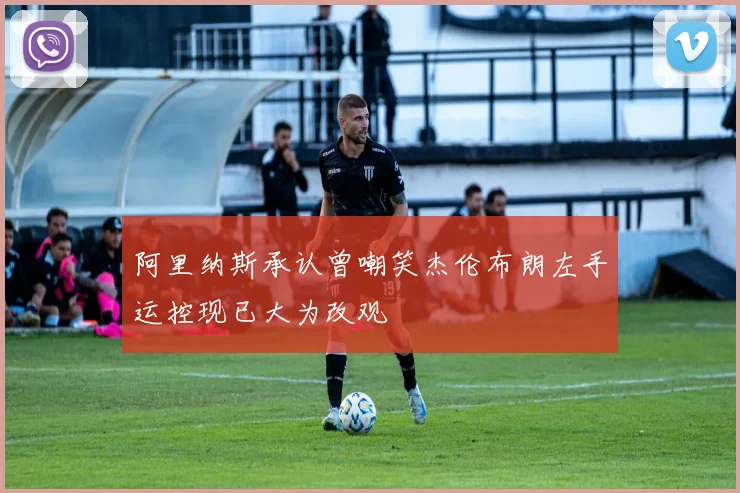阿里纳斯承认曾嘲笑杰伦布朗左手运控现已大为改观