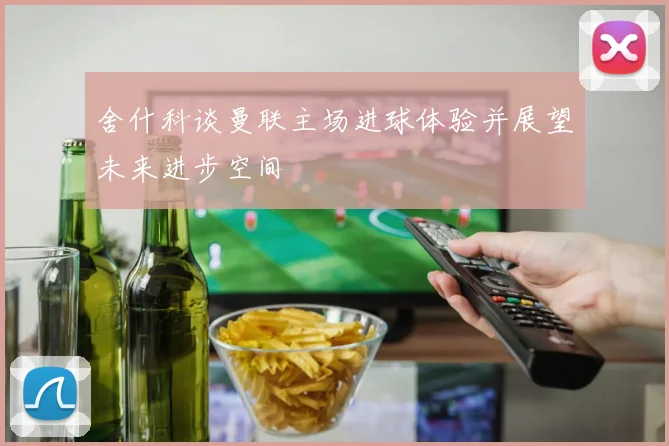 舍什科谈曼联主场进球体验并展望未来进步空间