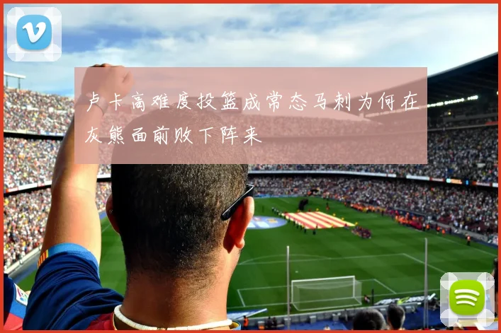 卢卡高难度投篮成常态马刺为何在灰熊面前败下阵来