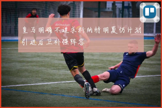皇马明确不追求科纳特明夏仍计划引进后卫补强阵容