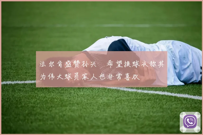法尔肯盛赞孙兴慜希望换球衣称其为伟大球员家人也非常喜欢