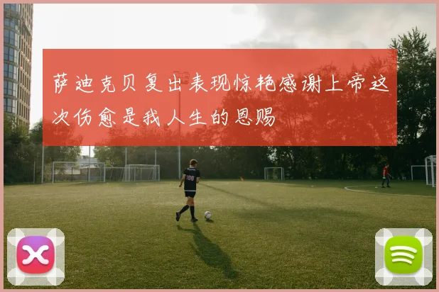 萨迪克贝复出表现惊艳感谢上帝这次伤愈是我人生的恩赐