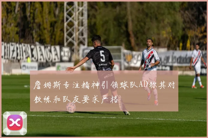 詹姆斯专注精神引领球队AD称其对教练和队友要求严格