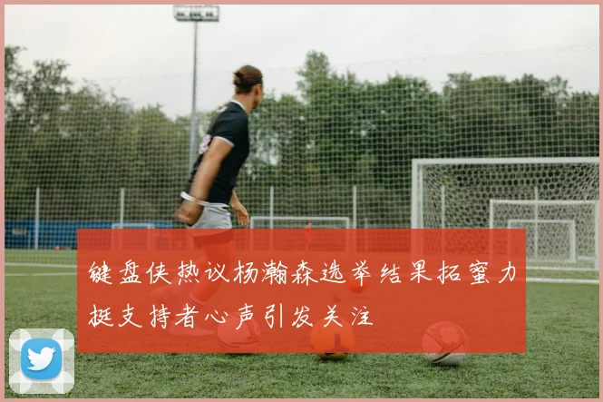 键盘侠热议杨瀚森选举结果拓蜜力挺支持者心声引发关注