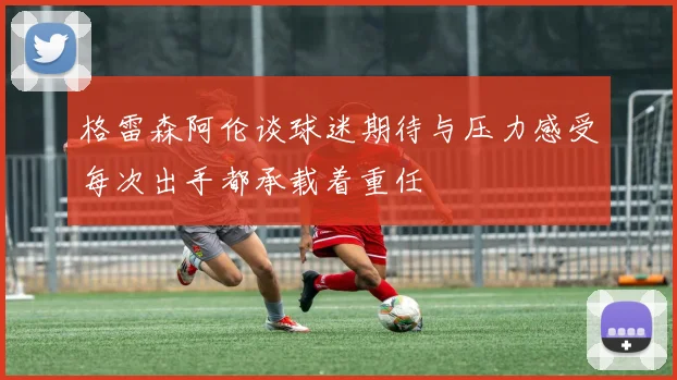 格雷森阿伦谈球迷期待与压力感受每次出手都承载着重任