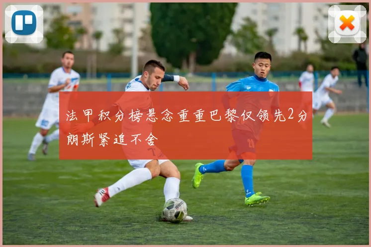 法甲积分榜悬念重重巴黎仅领先2分朗斯紧追不舍