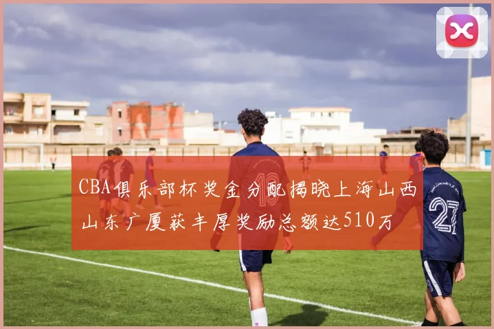 CBA俱乐部杯奖金分配揭晓上海山西山东广厦获丰厚奖励总额达510万