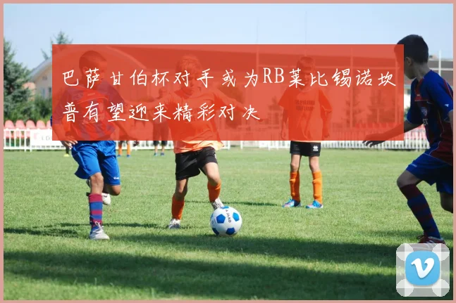 巴萨甘伯杯对手或为RB莱比锡诺坎普有望迎来精彩对决