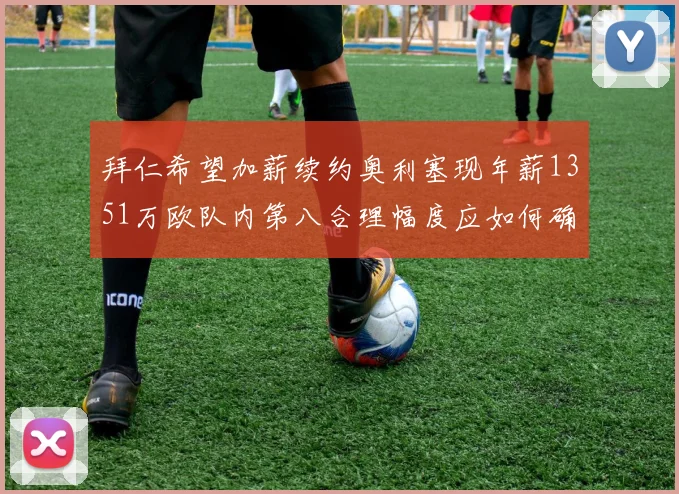 拜仁希望加薪续约奥利塞现年薪1351万欧队内第八合理幅度应如何确定