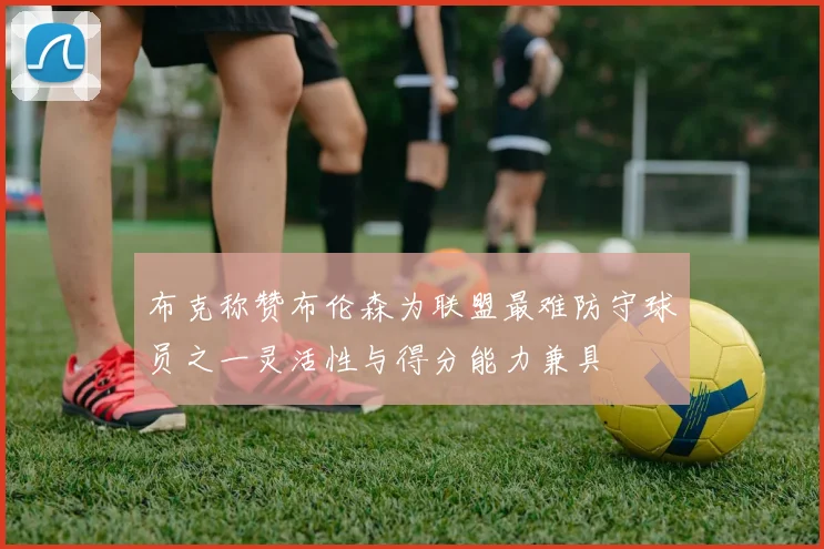 布克称赞布伦森为联盟最难防守球员之一灵活性与得分能力兼具