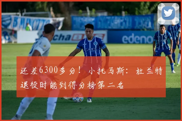 还差6300多分！小托马斯：杜兰特退役时能到得分榜第二名