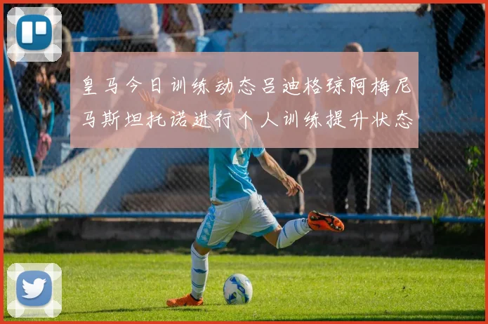 皇马今日训练动态吕迪格琼阿梅尼马斯坦托诺进行个人训练提升状态