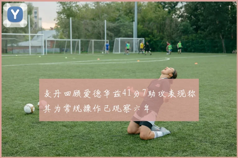 麦丹回顾爱德华兹41分7助攻表现称其为常规操作已观察六年