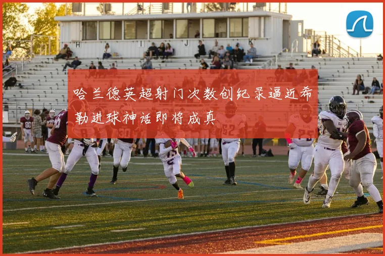 哈兰德英超射门次数创纪录逼近希勒进球神话即将成真