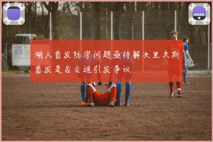 湖人首发防守问题亟待解决里夫斯首发是否合适引发争议