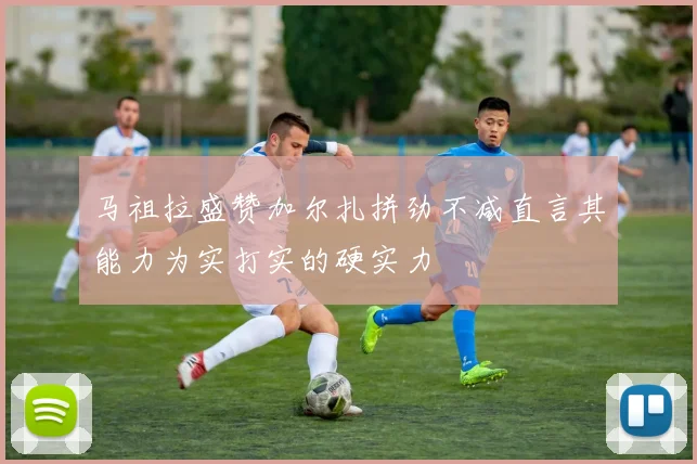 马祖拉盛赞加尔扎拼劲不减直言其能力为实打实的硬实力