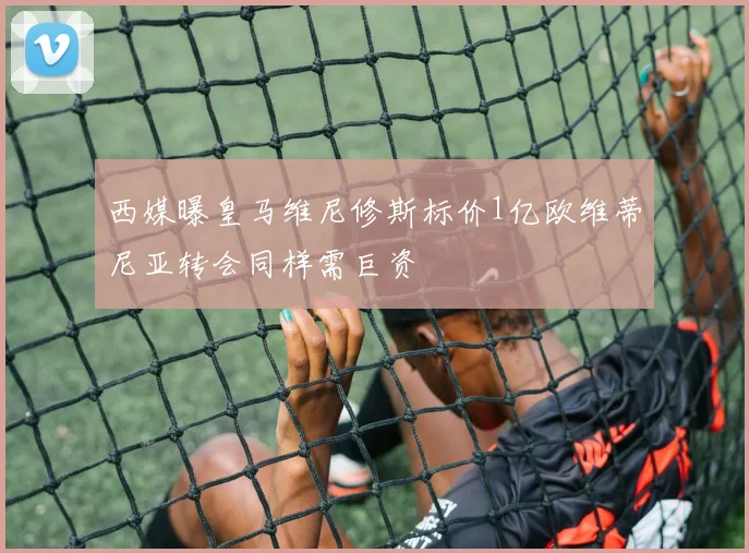 西媒曝皇马维尼修斯标价1亿欧维蒂尼亚转会同样需巨资