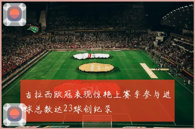 吉拉西欧冠表现惊艳上赛季参与进球总数达23球创纪录