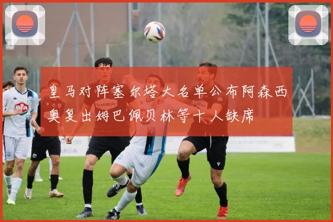 皇马对阵塞尔塔大名单公布阿森西奥复出姆巴佩贝林等十人缺席