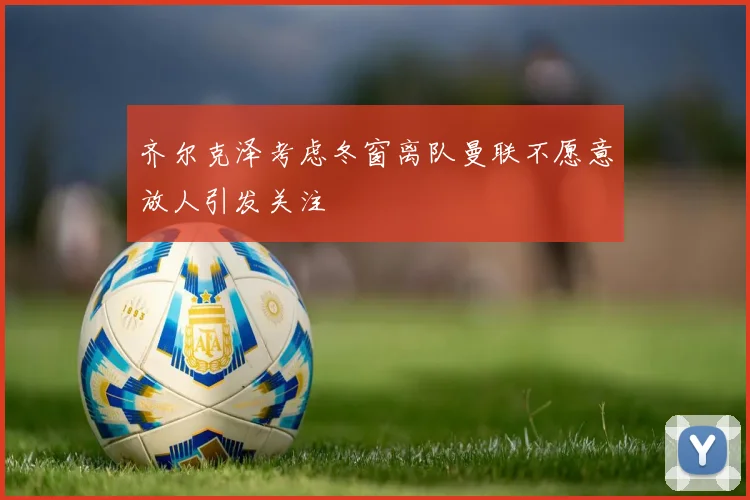 齐尔克泽考虑冬窗离队曼联不愿意放人引发关注